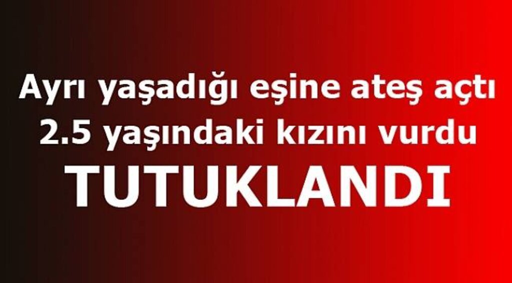 Eşine ateş açıp 2,5 yaşındaki kızını vuran baba tutuklandı