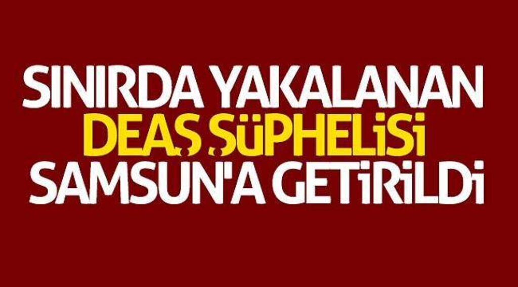 Sınırda yakalanan DEAŞ şüphelisi Samsun'a getirildi