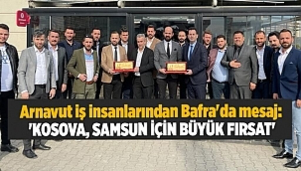 Arnavut iş insanlarından Bafra'da mesaj: 'KOSOVA, SAMSUN İÇİN BÜYÜK FIRSAT'