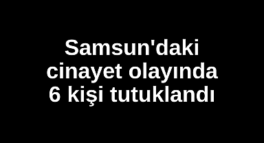 Samsun'daki cinayet olayında 6 kişi tutuklandı