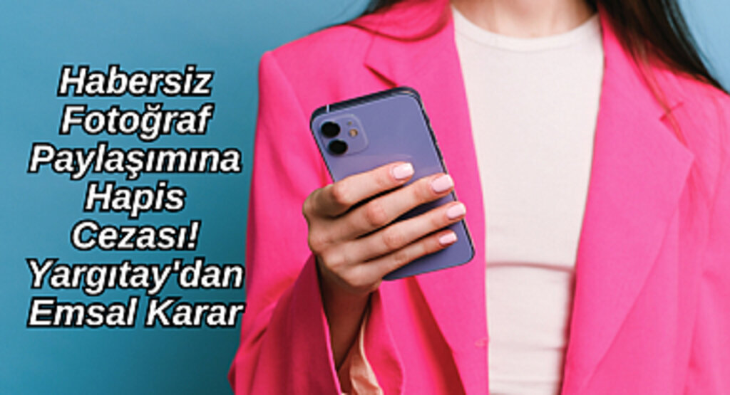 Habersiz Fotoğraf Paylaşımına Hapis Cezası! Yargıtay'dan Emsal Karar