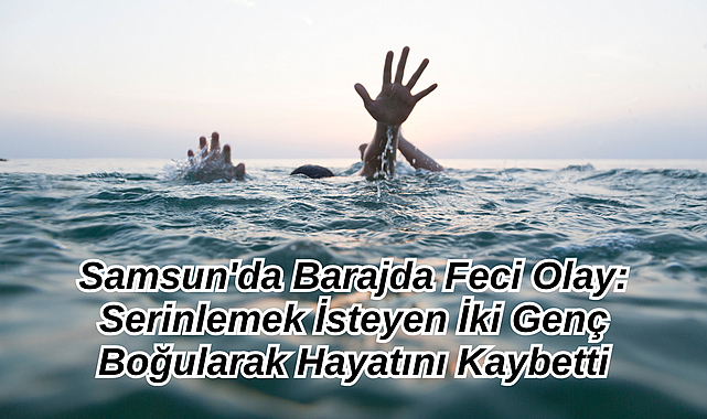 Samsun'da Barajda Feci Olay: Serinlemek İsteyen İki Genç Boğularak Hayatını Kaybetti