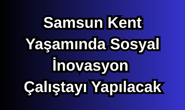 Samsun Kent Yaşamında Sosyal İnovasyon Çalıştayı Yapılacak