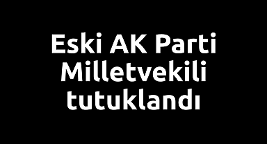 Eski AK Parti Milletvekili tutuklandı