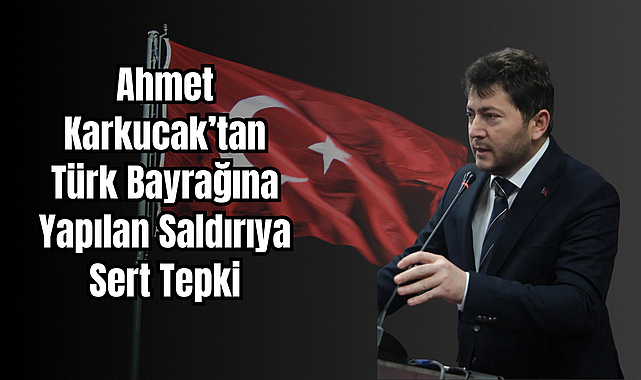 Ahmet Karkucak’tan Türk Bayrağına Yapılan Saldırıya Sert Tepki