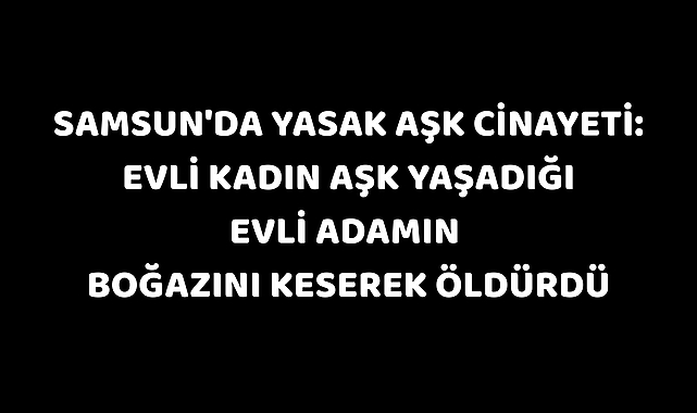 Samsun'da yasak aşk cinayeti: Evli kadın aşk yaşadığı evli adamın boğazını keserek öldürdü