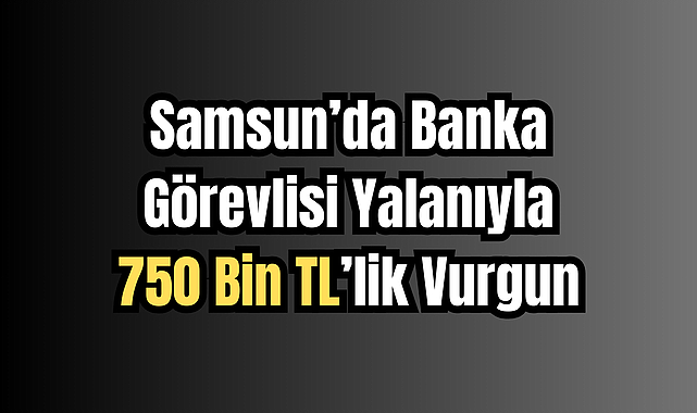 Samsun’da Banka Görevlisi Yalanıyla 750 Bin TL’lik Vurgun