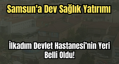 Samsun'a Dev Sağlık Yatırımı: İlkadım Devlet Hastanesi’nin Yeri Belli Oldu!