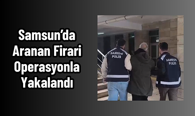 Samsun’da Aranan Firari Operasyonla Yakalandı