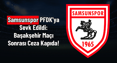 Samsunspor PFDK'ya Sevk Edildi: Başakşehir Maçı Sonrası Ceza Kapıda!