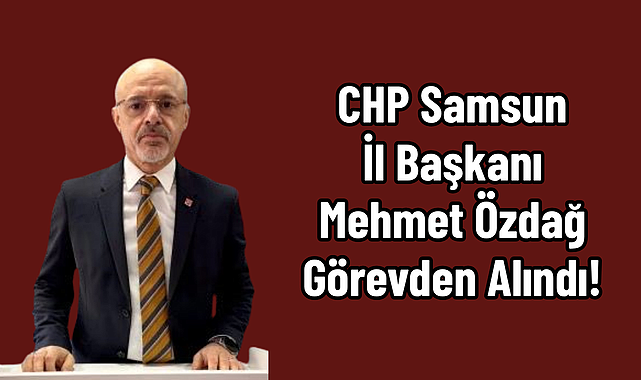 CHP Samsun İl Başkanı Mehmet Özdağ Görevden Alındı!