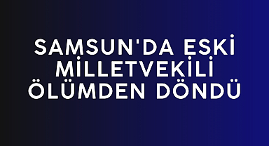 SAMSUN'DA ESKİ MİLLETVEKİLİ ÖLÜMDEN DÖNDÜ