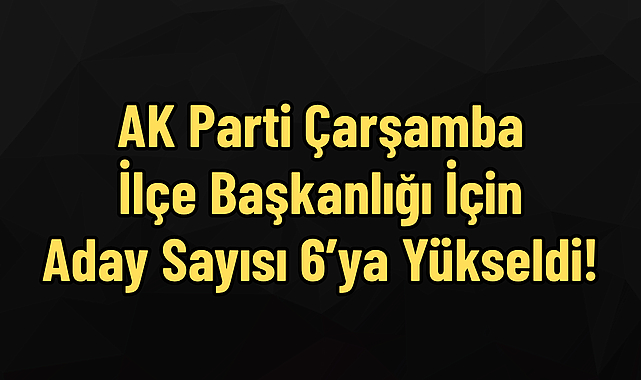 AK Parti Çarşamba İlçe Başkanlığı İçin Aday Sayısı 6’ya Yükseldi!