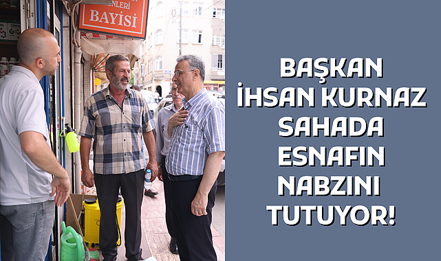 BAŞKAN İHSAN KURNAZ SAHADA ESNAFIN NABZINI TUTUYOR!