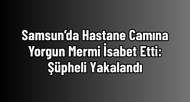 Samsun’da Hastane Camına Yorgun Mermi İsabet Etti: Şüpheli Yakalandı