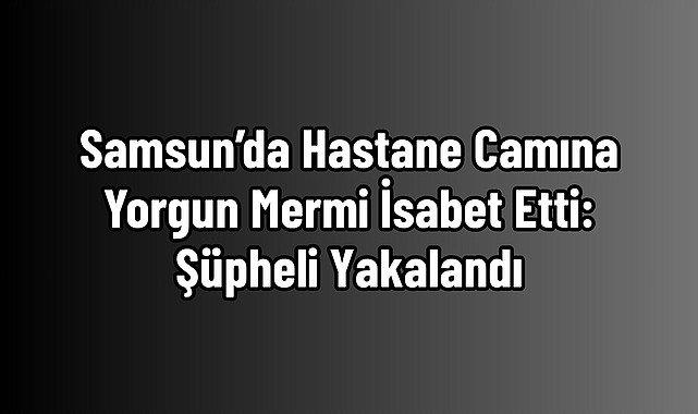 Samsun’da Hastane Camına Yorgun Mermi İsabet Etti: Şüpheli Yakalandı