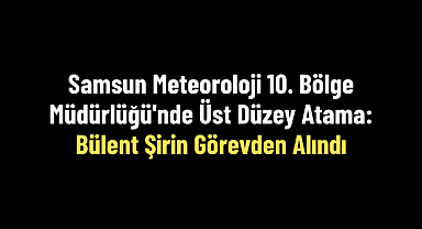 Samsun Meteoroloji 10. Bölge Müdürlüğü'nde Üst Düzey Atama: Bülent Şirin Görevden Alındı