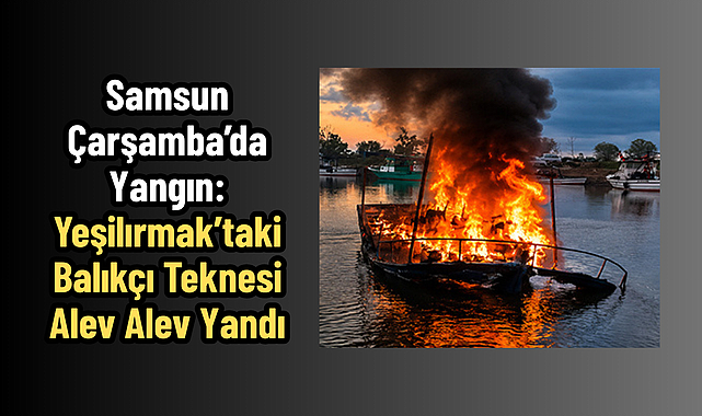 Samsun Çarşamba’da Yangın: Yeşilırmak’taki Balıkçı Teknesi Alev Alev Yandı
