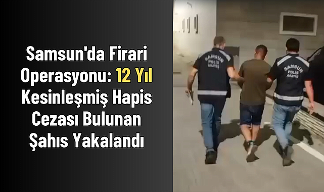 Samsun'da Firari Operasyonu: 12 Yıl Kesinleşmiş Hapis Cezası Bulunan Şahıs Yakalandı