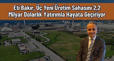 Eti Bakır, Üç Yeni Üretim Sahasını 2,2 Milyar Dolarlık Yatırımla Hayata Geçiriyor