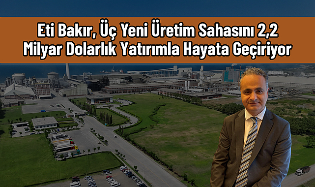 Eti Bakır, Üç Yeni Üretim Sahasını 2,2 Milyar Dolarlık Yatırımla Hayata Geçiriyor