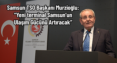 Samsun TSO Başkanı Murzioğlu: “Yeni terminal Samsun’un ulaşım gücünü artıracak”