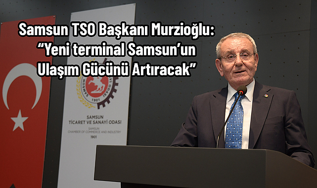 Samsun TSO Başkanı Murzioğlu: “Yeni terminal Samsun’un ulaşım gücünü artıracak”